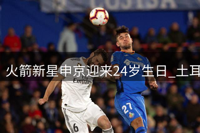 火箭新星申京迎来24岁生日 土耳其天才内线闪耀NBA赛场